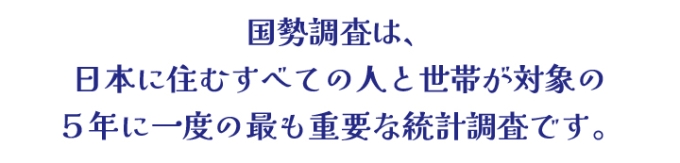 国勢調査は、日本に住むすべての人と世帯が対象の5年に一度の最も重要な統計調査です。