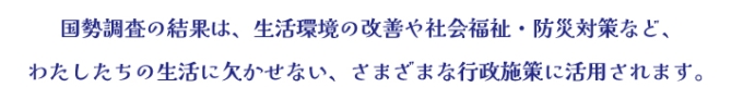 国勢調査の結果は、生活環境の改善や社会福祉・防災対策など、わたしたちの生活に欠かせない、さまざまな行政施策に活用されます。
